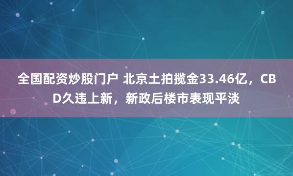 全国配资炒股门户 北京土拍揽金33.46亿，CBD久违上新，新政后楼市表现平淡