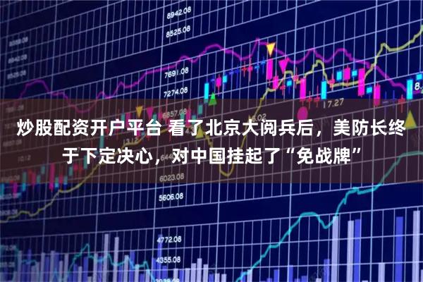 炒股配资开户平台 看了北京大阅兵后，美防长终于下定决心，对中国挂起了“免战牌”