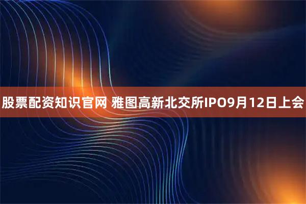 股票配资知识官网 雅图高新北交所IPO9月12日上会