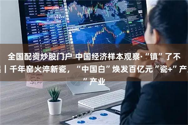 全国配资炒股门户 中国经济样本观察·“镇”了不起｜千年窑火淬新瓷，“中国白”焕发百亿元“瓷+”产业