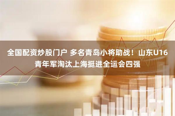 全国配资炒股门户 多名青岛小将助战！山东U16青年军淘汰上海挺进全运会四强