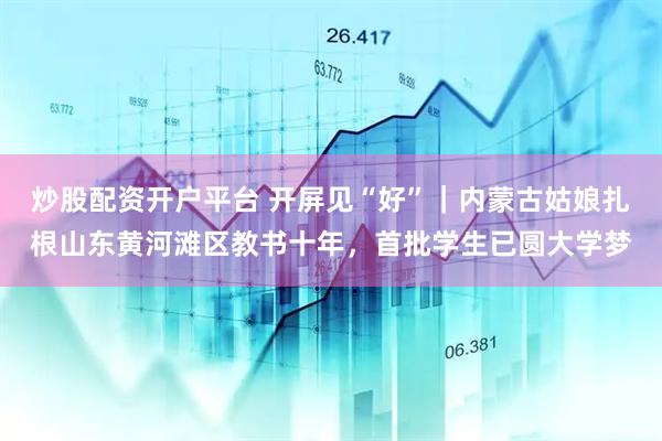 炒股配资开户平台 开屏见“好”｜内蒙古姑娘扎根山东黄河滩区教书十年，首批学生已圆大学梦