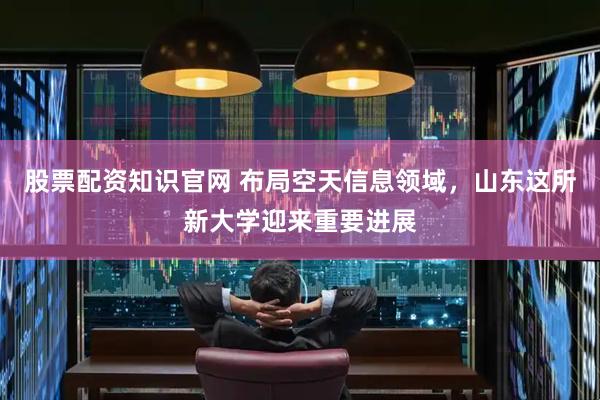 股票配资知识官网 布局空天信息领域，山东这所新大学迎来重要进展