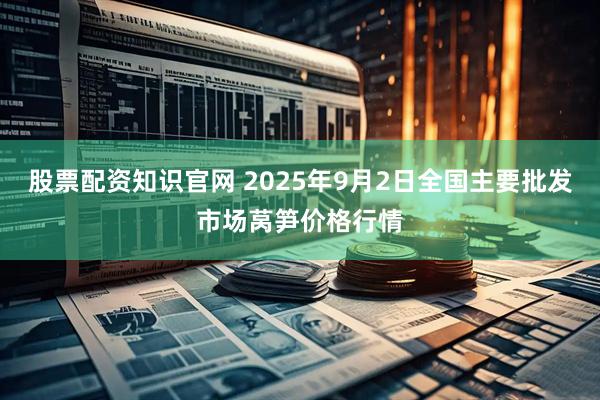股票配资知识官网 2025年9月2日全国主要批发市场莴笋价格行情