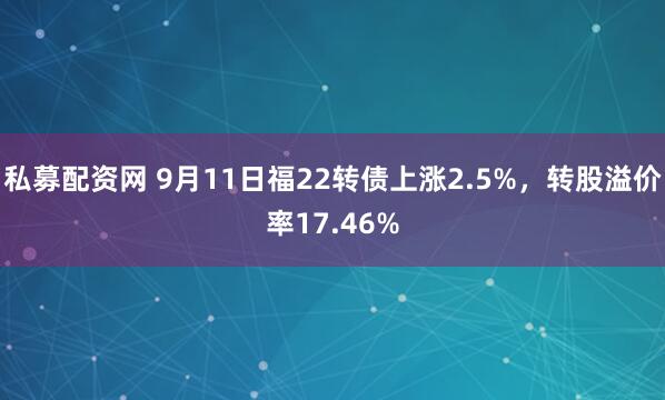 私募配资网 9月11日福22转债上涨2.5%，转股溢价率17.46%