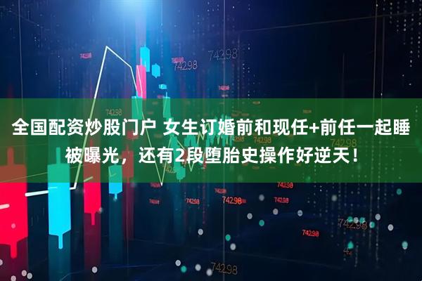 全国配资炒股门户 女生订婚前和现任+前任一起睡被曝光，还有2段堕胎史操作好逆天！