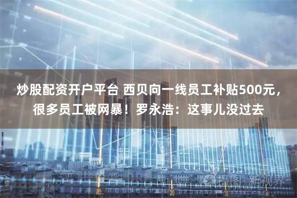炒股配资开户平台 西贝向一线员工补贴500元，很多员工被网暴！罗永浩：这事儿没过去