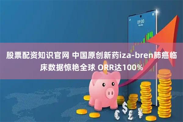 股票配资知识官网 中国原创新药iza-bren肺癌临床数据惊艳全球 ORR达100%