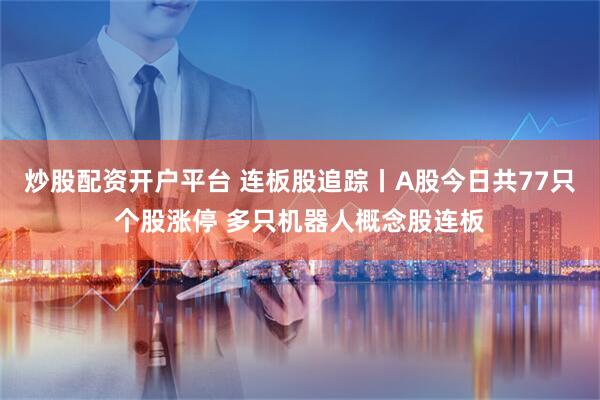 炒股配资开户平台 连板股追踪丨A股今日共77只个股涨停 多只机器人概念股连板