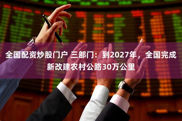 全国配资炒股门户 三部门：到2027年，全国完成新改建农村公路30万公里