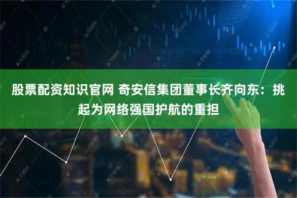 股票配资知识官网 奇安信集团董事长齐向东：挑起为网络强国护航的重担