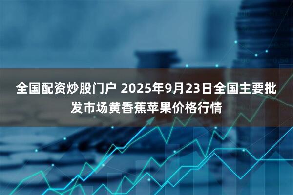 全国配资炒股门户 2025年9月23日全国主要批发市场黄香蕉苹果价格行情