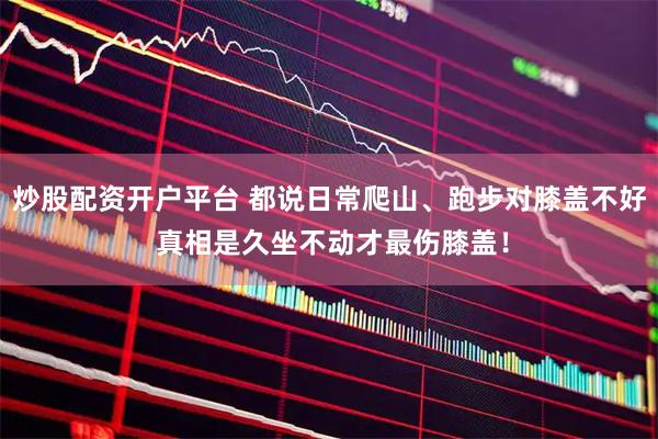 炒股配资开户平台 都说日常爬山、跑步对膝盖不好 真相是久坐不动才最伤膝盖！