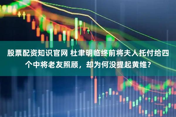 股票配资知识官网 杜聿明临终前将夫人托付给四个中将老友照顾，却为何没提起黄维？