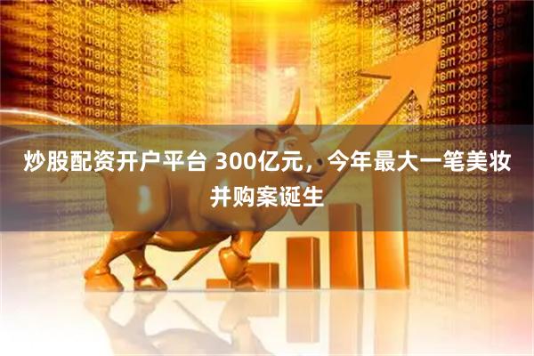 炒股配资开户平台 300亿元，今年最大一笔美妆并购案诞生