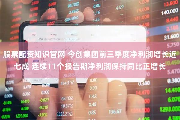 股票配资知识官网 今创集团前三季度净利润增长近七成 连续11个报告期净利润保持同比正增长