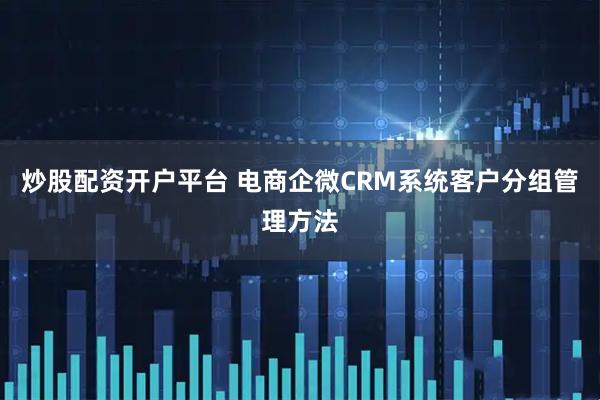 炒股配资开户平台 电商企微CRM系统客户分组管理方法
