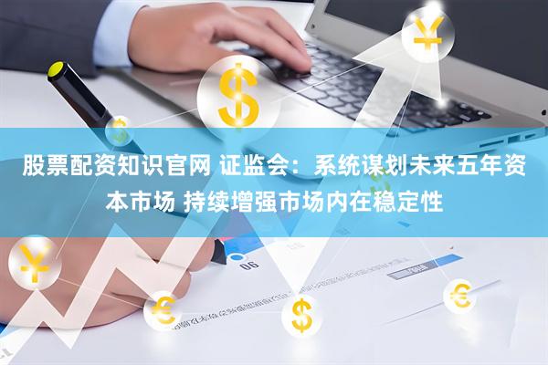 股票配资知识官网 证监会：系统谋划未来五年资本市场 持续增强市场内在稳定性
