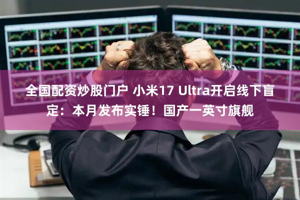 全国配资炒股门户 小米17 Ultra开启线下盲定：本月发布实锤！国产一英寸旗舰