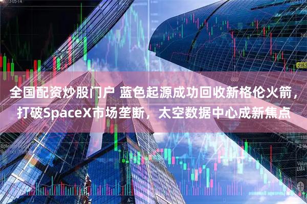 全国配资炒股门户 蓝色起源成功回收新格伦火箭，打破SpaceX市场垄断，太空数据中心成新焦点