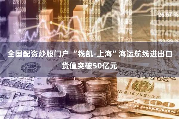 全国配资炒股门户 “钱凯-上海”海运航线进出口货值突破50亿元
