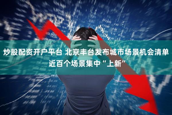 炒股配资开户平台 北京丰台发布城市场景机会清单 近百个场景集中“上新”