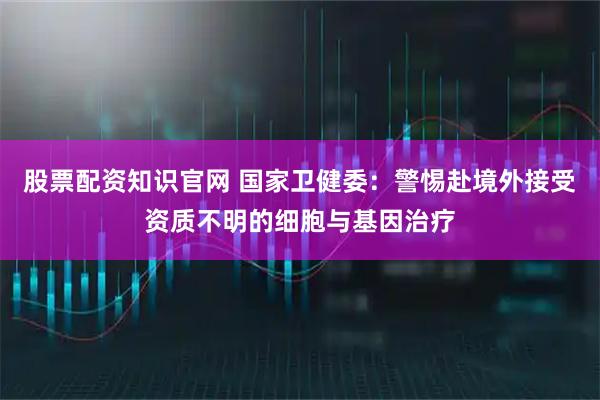股票配资知识官网 国家卫健委：警惕赴境外接受资质不明的细胞与基因治疗