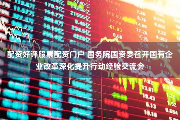 配资好评股票配资门户 国务院国资委召开国有企业改革深化提升行动经验交流会