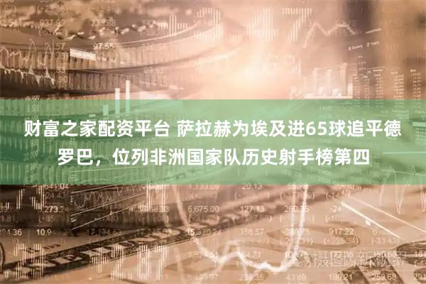 财富之家配资平台 萨拉赫为埃及进65球追平德罗巴，位列非洲国家队历史射手榜第四