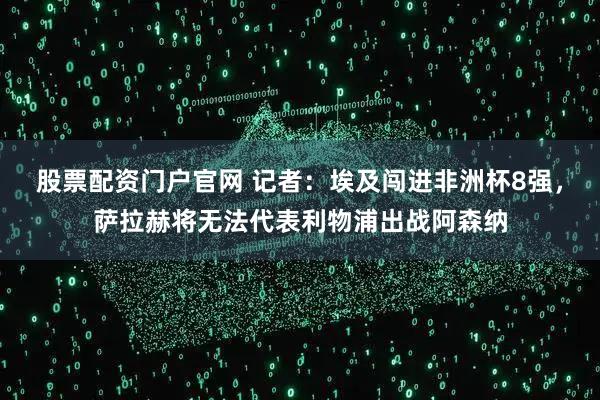 股票配资门户官网 记者：埃及闯进非洲杯8强，萨拉赫将无法代表利物浦出战阿森纳