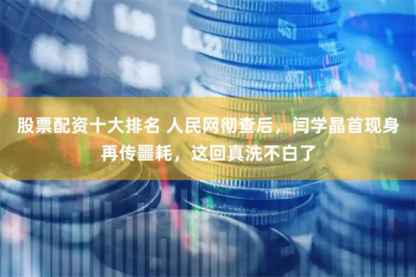 股票配资十大排名 人民网彻查后，闫学晶首现身再传噩耗，这回真洗不白了