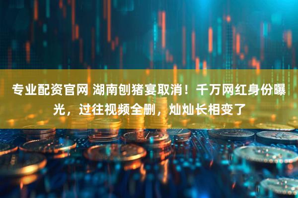专业配资官网 湖南刨猪宴取消！千万网红身份曝光，过往视频全删，灿灿长相变了