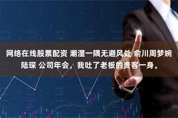 网络在线股票配资 潮湿一隅无避风处 俞川周梦婉陆琛 公司年会，我吐了老板的贵客一身。