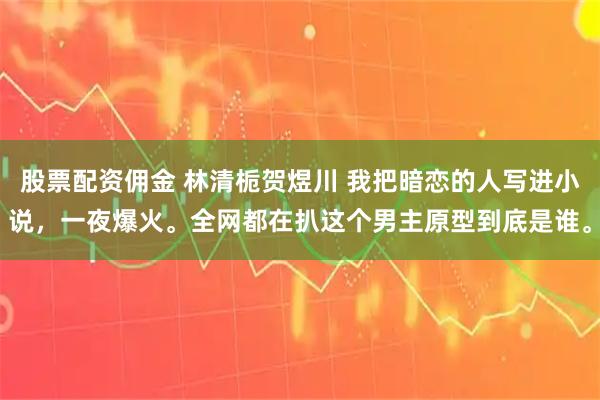 股票配资佣金 林清栀贺煜川 我把暗恋的人写进小说，一夜爆火。全网都在扒这个男主原型到底是谁。