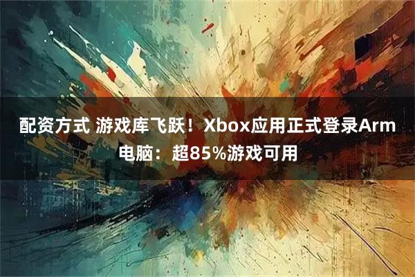 配资方式 游戏库飞跃！Xbox应用正式登录Arm电脑：超85%游戏可用