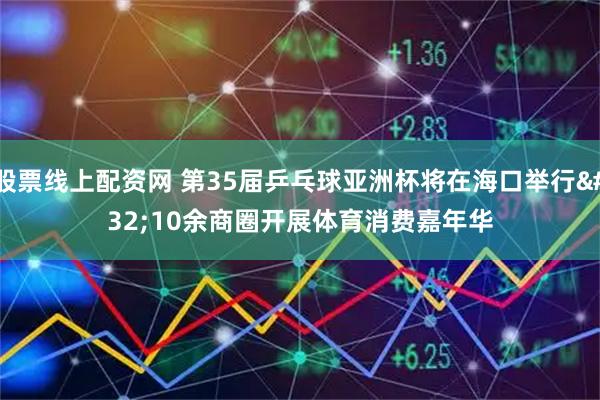 股票线上配资网 第35届乒乓球亚洲杯将在海口举行 10余商圈开展体育消费嘉年华