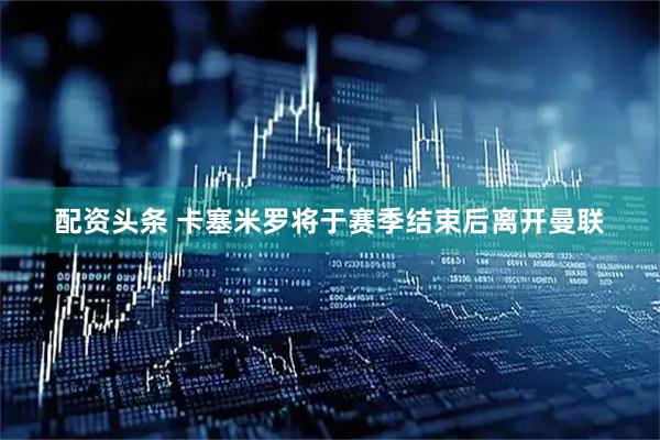 配资头条 卡塞米罗将于赛季结束后离开曼联