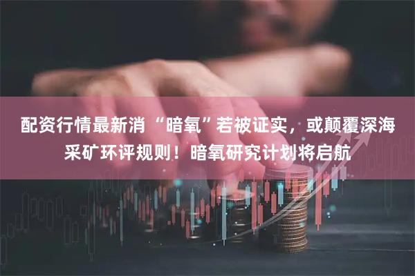 配资行情最新消 “暗氧”若被证实，或颠覆深海采矿环评规则！暗氧研究计划将启航