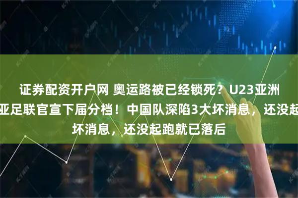 证券配资开户网 奥运路被已经锁死？U23亚洲杯刚落幕，亚足联官宣下届分档！中国队深陷3大坏消息，还没起跑就已落后