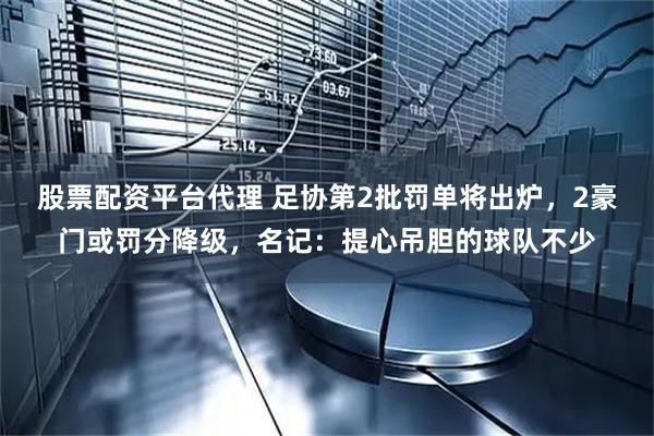 股票配资平台代理 足协第2批罚单将出炉，2豪门或罚分降级，名记：提心吊胆的球队不少