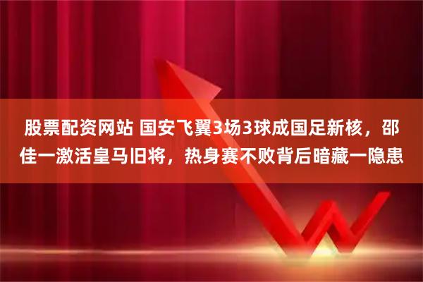 股票配资网站 国安飞翼3场3球成国足新核，邵佳一激活皇马旧将，热身赛不败背后暗藏一隐患