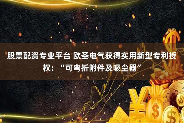 股票配资专业平台 欧圣电气获得实用新型专利授权：“可弯折附件及吸尘器”
