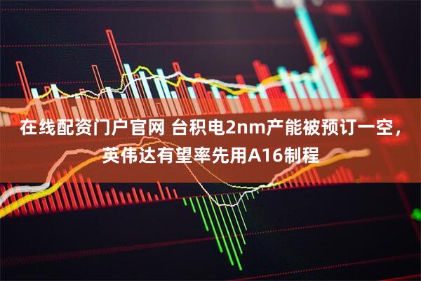 在线配资门户官网 台积电2nm产能被预订一空，英伟达有望率先用A16制程