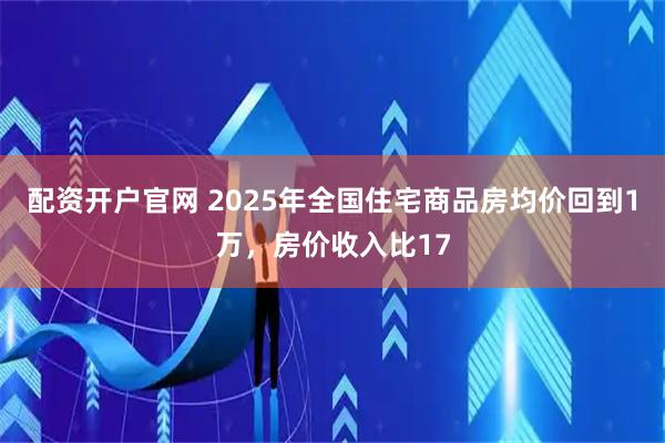 配资开户官网 2025年全国住宅商品房均价回到1万，房价收入比17