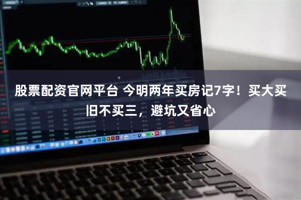 股票配资官网平台 今明两年买房记7字！买大买旧不买三，避坑又省心