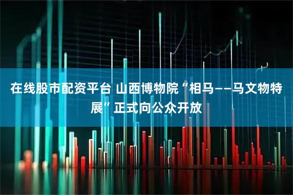 在线股市配资平台 山西博物院“相马——马文物特展”正式向公众开放
