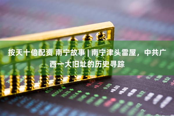 按天十倍配资 南宁故事 | 南宁津头雷屋，中共广西一大旧址的历史寻踪