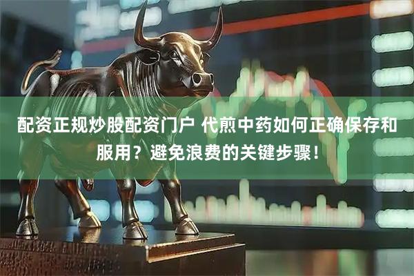配资正规炒股配资门户 代煎中药如何正确保存和服用？避免浪费的关键步骤！