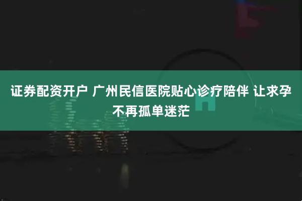 证券配资开户 广州民信医院贴心诊疗陪伴 让求孕不再孤单迷茫