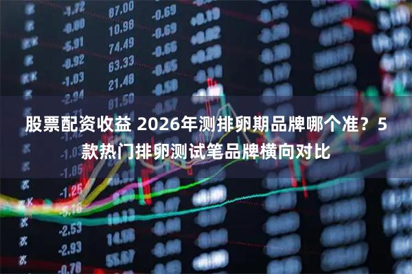 股票配资收益 2026年测排卵期品牌哪个准？5款热门排卵测试笔品牌横向对比
